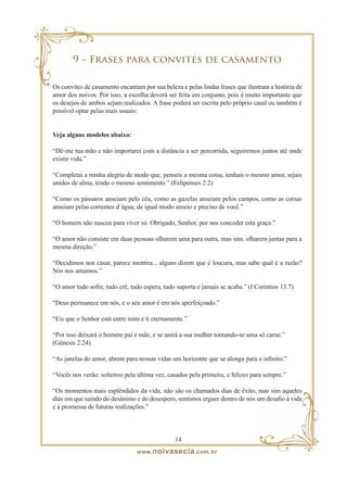 9 – Frases para convites de casamento

Os convites de casamento encantam por sua beleza e pelas lindas frases que ilustram a história de
amor dos noivos. Por isso, a escolha deverá ser feita em conjunto, pois é muito importante que
os desejos de ambos sejam realizados. A frase poderá ser escrita pelo próprio casal ou também é
possível optar pelas mais usuais:


Veja alguns modelos abaixo:

“Dê-me tua mão e não importarei com a distância a ser percorrida, seguiremos juntos até onde
existir vida.”

“Completai a minha alegria de modo que, penseis a mesma coisa, tenhais o mesmo amor, sejais
unidos de alma, tendo o mesmo sentimento.” (Felipenses 2:2)

“Como os pássaros anseiam pelo céu, como as gazelas anseiam pelos campos, como as corsas
anseiam pelas correntes d´água, de igual modo anseio e preciso de você.”

“O homem não nasceu para viver só. Obrigado, Senhor, por nos conceder esta graça.”

“O amor não consiste em duas pessoas olharem uma para outra, mas sim, olharem juntas para a
mesma direção.”

“Decidimos nos casar, parece mentira... alguns dizem que é loucura, mas sabe qual é a razão?
Nós nos amamos.”

“O amor tudo sofre, tudo crê, tudo espera, tudo suporta e jamais se acaba.” (I Coríntios 13.7)

“Deus permanece em nós, e o seu amor é em nós aperfeiçoado.”

“Eis que o Senhor está entre mim e ti eternamente.”

“Por isso deixará o homem pai e mãe, e se unirá a sua mulher tornando-se uma só carne.”
(Gênesis 2.24)

“As janelas do amor, abrem para nossas vidas um horizonte que se alonga para o infinito.”

“Vocês nos verão: solteiros pela última vez, casados pela primeira, e felizes para sempre.”

“Os momentos mais esplêndidos da vida, não são os chamados dias de êxito, mas sim aqueles
dias em que saindo do desânimo e do desespero, sentimos erguer dentro de nós um desafio à vida
e à promessa de futuras realizações.”



                                               1
                                www. noivasecia .com.br
 