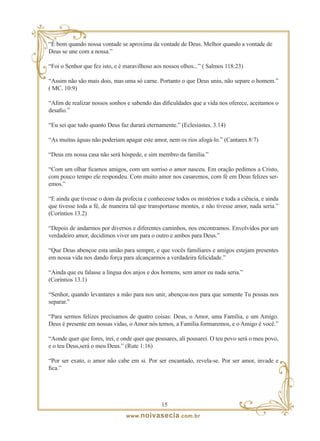 “É bom quando nossa vontade se aproxima da vontade de Deus. Melhor quando a vontade de
Deus se une com a nossa.”

“Foi o Senhor que fez isto, e é maravilhoso aos nossos olhos...” ( Salmos 118:23)

“Assim não são mais dois, mas uma só carne. Portanto o que Deus uniu, não separe o homem.”
( MC. 10:9)

“Afim de realizar nossos sonhos e sabendo das dificuldades que a vida nos oferece, aceitamos o
desafio.”

“Eu sei que tudo quanto Deus faz durará eternamente.” (Eclesiastes. 3.14)

“As muitas águas não poderiam apagar este amor, nem os rios afogá-lo.” (Cantares 8:7)

“Deus em nossa casa não será hóspede, e sim membro da família.”

“Com um olhar ficamos amigos, com um sorriso o amor nasceu. Em oração pedimos a Cristo,
com pouco tempo ele respondeu. Com muito amor nos casaremos, com fé em Deus felizes ser-
emos.”

“E ainda que tivesse o dom da profecia e conhecesse todos os mistérios e toda a ciência, e ainda
que tivesse toda a fé, de maneira tal que transportasse montes, e não tivesse amor, nada seria.”
(Coríntios 13.2)

“Depois de andarmos por diversos e diferentes caminhos, nos encontramos. Envolvidos por um
verdadeiro amor, decidimos viver um para o outro e ambos para Deus.”

“Que Deus abençoe esta união para sempre, e que vocês familiares e amigos estejam presentes
em nossa vida nos dando força para alcançarmos a verdadeira felicidade.”

“Ainda que eu falasse a língua dos anjos e dos homens, sem amor eu nada seria.”
(Coríntios 13.1)

“Senhor, quando levantares a mão para nos unir, abençoa-nos para que somente Tu possas nos
separar.”

“Para sermos felizes precisamos de quatro coisas: Deus, o Amor, uma Família, e um Amigo.
Deus é presente em nossas vidas, o Amor nós temos, a Família formaremos, e o Amigo é você.”

“Aonde quer que fores, irei, e onde quer que pousares, ali pousarei. O teu povo será o meu povo,
e o teu Deus,será o meu Deus.” (Rute 1:16)

“Por ser exato, o amor não cabe em si. Por ser encantado, revela-se. Por ser amor, invade e
fica.”




                                               1
                                www. noivasecia .com.br
 