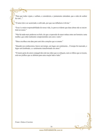 “Para que todos vejam, e saibam, e considerem, e juntamente entendam, que a mão do senhor
fez isto...”

“O amor deve ser acariciado e cultivado, por que sua influência é divina.”

“Essa é a maior responsabilidade de nossa vida, é a prova evidente que duas almas não se encon-
tram ao acaso.”

“Não há nada mais poderoso ou belo, do que a expressão do amor mútuo entre um homem e uma
mulher, que estão realmente comprometidos um com o outro.”

“Deus escolheu esta data para unir dois corações que se amam.”

“Quando nos conhecemos, houve um tempo, um lugar, um sentimento... O tempo foi marcado, o
lugar será lembrado, e o sentimento transformado em amor.”

“O maior gesto do amor conjugal não está nas mãos que se enlaçam, nem os lábios que se tocam,
está nos joelhos que se dobram para uma oração lado a lado.”




Fonte: Enlace Convites

                                               1
                                www. noivasecia .com.br
 