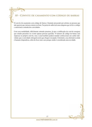 10 – Convite de casamento com código de barras


O convite de casamento com código de barras é bastante procurado por artistas ou pessoas que
não querem que intrusos entrem na festa. Na porta do salão terá uma máquina que irá ler o código
e autorizará a entrada dos convidados.

Com essa modalidade, dificilmente entrarão penetras, já que a codificação do convite assegura
que estarão presentes no evento apenas pessoas queridas. O número do código de barras será
impresso no próprio convite, mas o casal também poderá mandar confeccionar um cartão indi-
vidual, que o convidado entregará assim que chegar à recepção. Entretanto, essa alternativa ainda
é bastante dispendiosa, além de ficar mais cara porque ainda é considerada uma novidade.




                                               1
                                www. noivasecia .com.br
 
