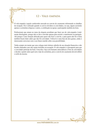 12 – Vale-empada

O vale-empada é aquele cartãozinho anexado no convite de casamento informando os detalhes
da recepção. Ele é utilizado quando os noivos dividem os convidados, ou seja, alguns assistirão
apenas a cerimônia religiosa e outros, a celebração na igreja e participarão também da festa.

Profissionais que atuam no ramo da etiqueta acreditam que fazer uso do vale-empada é total-
mente deselegante, porque não se deve convidar apenas para assistir o matrimonio na paróquia.
Até porque é uma situação delicada para quem não fizer o convite, e para quem não for à festa
também ficará chato saber que não foi convidado. Utiliza-lo é uma faca de dois gumes, então é
interessante conversar com o seu futuro marido sobre essa possibilidade.

Tenha sempre em mente que seus colegas mais íntimos saberão da sua situação financeira e não
ficarão chateados caso não sejam incluídos na recepção. O vale-empada é o passaporte para que
o convidado participe da festa. Uma dica: faça com bastante antecedência a lista de convidados
e decida o quanto antes qual será o tipo de cerimônia, pois o convite de casamento deverá refletir
o estilo da mesma.




                                                1
                                 www. noivasecia .com.br
 