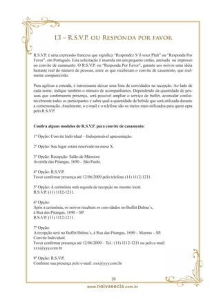 13 – R.S.V.P. ou Responda por favor

R.S.V.P. é uma expressão francesa que significa “Respondez S´il vouz Plaît” ou “Responda Por
Favor”, em Português. Esta solicitação é inserida em um pequeno cartão, anexado ou impresso
no convite de casamento. O R.S.V.P. ou “Responda Por Favor”, garante aos noivos uma idéia
bastante real do número de pessoas, entre as que receberam o convite de casamento, que real-
mente comparecerão.

Para agilizar a entrada, é interessante deixar uma lista de convidados na recepção. Ao lado de
cada nome, indique também o número de acompanhantes. Dependendo da quantidade de pes-
soas que confirmarem presença, será possível ampliar o serviço de buffet, acomodar confor-
tavelmente todos os participantes e saber qual a quantidade de bebida que será utilizada durante
a comemoração. Atualmente, o e-mail e o telefone são os meios mais utilizados para quem opta
pelo R.S.V.P.


Confira alguns modelos de R.S.V.P. para convite de casamento:

1º Opção: Convite Individual – Indispensável apresentação.

2º Opção: Seu lugar estará reservado na mesa X.

3º Opção: Recepção: Salão de Mármore
Avenida das Pitangas, 1690 – São Paulo.

4º Opção: R.S.V.P.
Favor confirmar presença até 12/06/2009 pelo telefone (11) 1112-1211.

5º Opção: A cerimônia será seguida de recepção no mesmo local.
R.S.V.P. (11) 1112-1211.

6º Opção:
Após a cerimônia, os noivos recebem os convidados no Buffet Dalma´s,
à Rua das Pitangas, 1690 – SP.
R.S.V.P. (11) 1112-1211.

7º Opção:
A recepção será no Buffet Dalma´s, à Rua das Pitangas, 1690 – Moema – SP.
Convite Individual.
Favor confirmar presença até 12/06/2009 – Tel.: (11) 1112-1211 ou pelo e-mail:
xxx@yyy.com.br

8º Opção: R.S.V.P.
Confirme sua presença pelo e-mail: xxx@yyy.com.br


                                               20
                                www. noivasecia .com.br
 