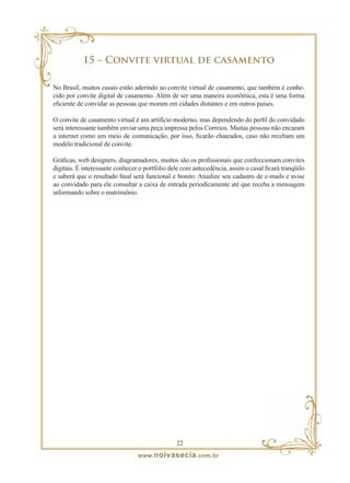15 – Convite virtual de casamento

No Brasil, muitos casais estão aderindo ao convite virtual de casamento, que também é conhe-
cido por convite digital de casamento. Além de ser uma maneira econômica, esta é uma forma
eficiente de convidar as pessoas que moram em cidades distantes e em outros países.

O convite de casamento virtual é um artifício moderno, mas dependendo do perfil do convidado
será interessante também enviar uma peça impressa pelos Correios. Muitas pessoas não encaram
a internet como um meio de comunicação, por isso, ficarão chateados, caso não recebam um
modelo tradicional de convite.

Gráficas, web designers, diagramadores, muitos são os profissionais que confeccionam convites
digitais. É interessante conhecer o portfólio dele com antecedência, assim o casal ficará tranqüilo
e saberá que o resultado final será funcional e bonito. Atualize seu cadastro de e-mails e avise
ao convidado para ele consultar a caixa de entrada periodicamente até que receba a mensagem
informando sobre o matrimônio.




                                                22
                                 www. noivasecia .com.br
 