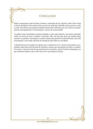 Conclusão

Papéis, monogramas, tipos de fontes, formatos, contratação de um calígrafo, enfim vários foram
os temas abordados neste manual sobre convites de casamento. Quando estamos prestes a subir
ao altar, descobrimos que pequenos detalhes fazem toda a diferença, por isso, realizar um plane-
jamento antecipadamente é essencial para o sucesso da comemoração.

As gráficas mais requisitadas costumam trabalhar a todo vapor durante o ano inteiro, principal-
mente nos meses de maio, setembro e dezembro. Mas isso não quer dizer que nenhum lugar
aceitará o seu pedido. A precaução é a melhor solução para garantir um material bonito, sem erros
de português e com tempo suficiente de entregá-los para todos os convidados.

A decisão deverá ser tomada em conjunto, pois a opinião do noivo e da noiva precisarão ser res-
peitadas, afinal trata-se do dia mais da vida deles e merece que seja perfeito em todos os sentidos.
O convite é o primeiro sinal de que acontecerá um casamento, seja ele formal ou despojado, já o
que realmente importa é que o estilo dos noivos seja impresso na peça.




                                                 0
                                 www. noivasecia .com.br
 