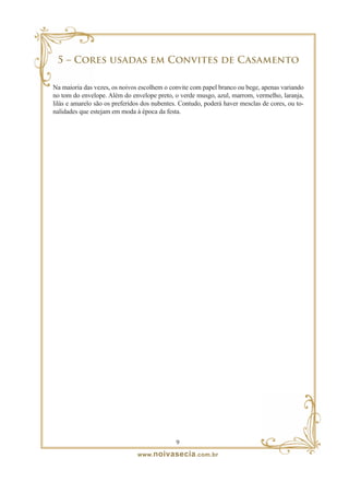 5 – Cores usadas em Convites de Casamento

Na maioria das vezes, os noivos escolhem o convite com papel branco ou bege, apenas variando
no tom do envelope. Além do envelope preto, o verde musgo, azul, marrom, vermelho, laranja,
lilás e amarelo são os preferidos dos nubentes. Contudo, poderá haver mesclas de cores, ou to-
nalidades que estejam em moda à época da festa.




                                              
                               www. noivasecia .com.br
 