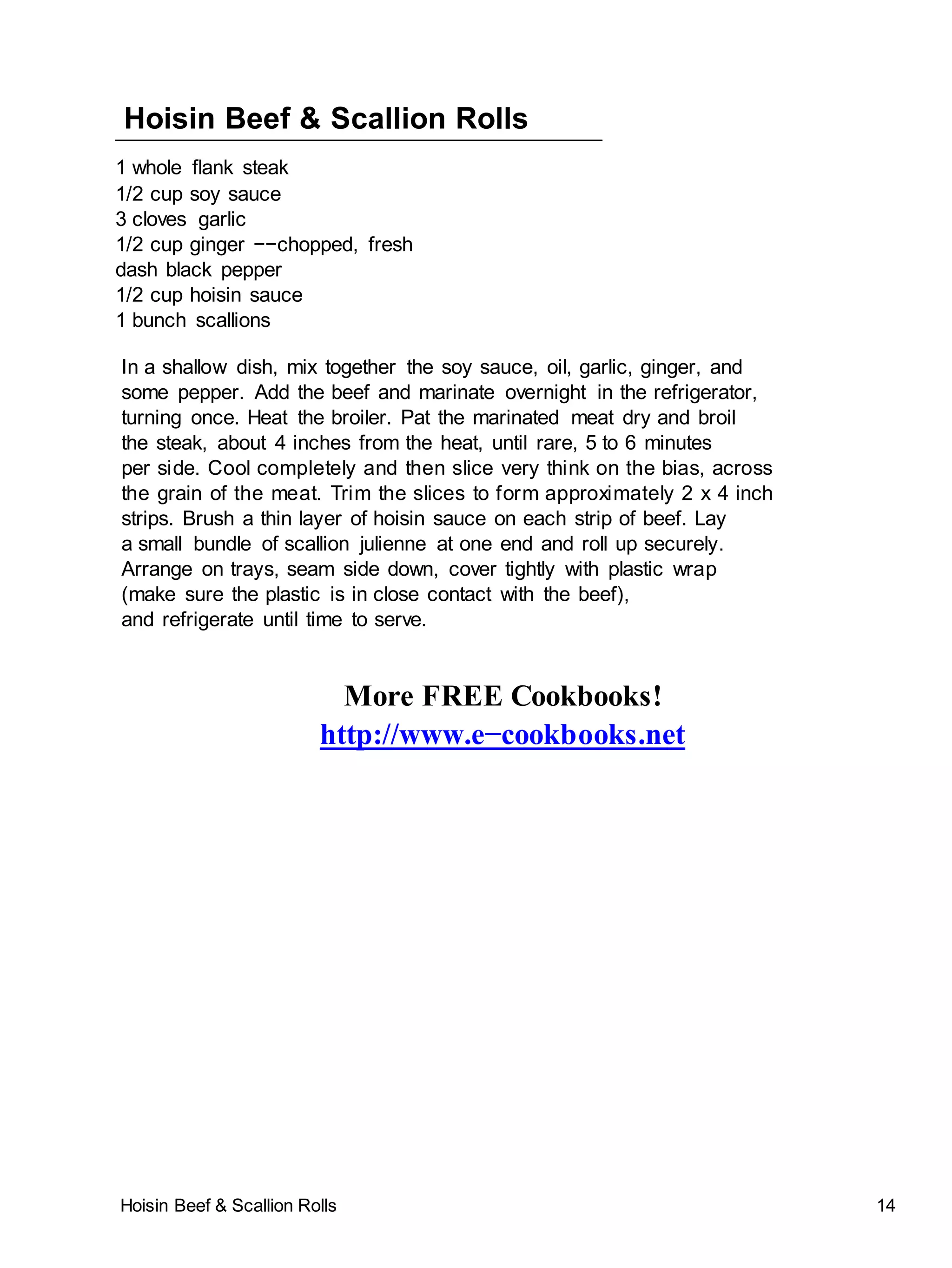 Hoisin Beef & Scallion Rolls 14
Hoisin Beef & Scallion Rolls
1 whole flank steak
1/2 cup soy sauce
3 cloves garlic
1/2 cup ginger −−chopped, fresh
dash black pepper
1/2 cup hoisin sauce
1 bunch scallions
In a shallow dish, mix together the soy sauce, oil, garlic, ginger, and
some pepper. Add the beef and marinate overnight in the refrigerator,
turning once. Heat the broiler. Pat the marinated meat dry and broil
the steak, about 4 inches from the heat, until rare, 5 to 6 minutes
per side. Cool completely and then slice very think on the bias, across
the grain of the meat. Trim the slices to form approximately 2 x 4 inch
strips. Brush a thin layer of hoisin sauce on each strip of beef. Lay
a small bundle of scallion julienne at one end and roll up securely.
Arrange on trays, seam side down, cover tightly with plastic wrap
(make sure the plastic is in close contact with the beef),
and refrigerate until time to serve.
More FREE Cookbooks!
http://www.e−cookbooks.net
 