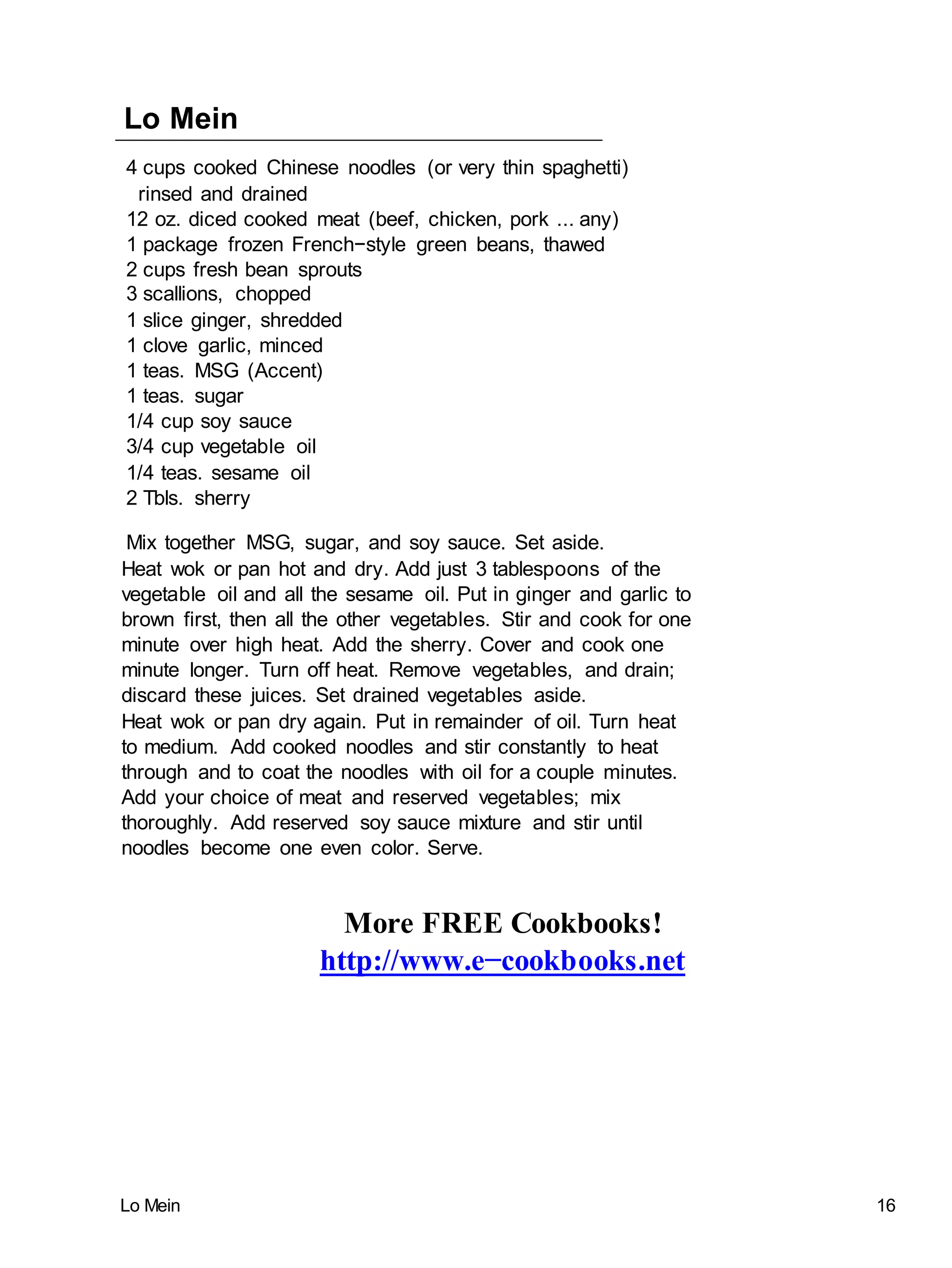 Lo Mein 16
Lo Mein
4 cups cooked Chinese noodles (or very thin spaghetti)
rinsed and drained
12 oz. diced cooked meat (beef, chicken, pork ... any)
1 package frozen French−style green beans, thawed
2 cups fresh bean sprouts
3 scallions, chopped
1 slice ginger, shredded
1 clove garlic, minced
1 teas. MSG (Accent)
1 teas. sugar
1/4 cup soy sauce
3/4 cup vegetable oil
1/4 teas. sesame oil
2 Tbls. sherry
Mix together MSG, sugar, and soy sauce. Set aside.
Heat wok or pan hot and dry. Add just 3 tablespoons of the
vegetable oil and all the sesame oil. Put in ginger and garlic to
brown first, then all the other vegetables. Stir and cook for one
minute over high heat. Add the sherry. Cover and cook one
minute longer. Turn off heat. Remove vegetables, and drain;
discard these juices. Set drained vegetables aside.
Heat wok or pan dry again. Put in remainder of oil. Turn heat
to medium. Add cooked noodles and stir constantly to heat
through and to coat the noodles with oil for a couple minutes.
Add your choice of meat and reserved vegetables; mix
thoroughly. Add reserved soy sauce mixture and stir until
noodles become one even color. Serve.
More FREE Cookbooks!
http://www.e−cookbooks.net
 