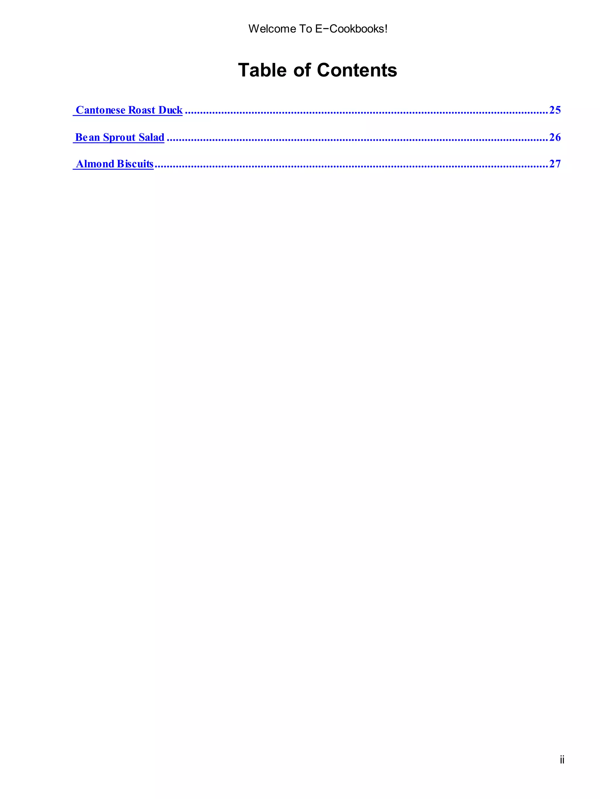 ii
Welcome To E−Cookbooks!
Table of Contents
Cantonese Roast Duck ........................................................................................................................25
Bean Sprout Salad ..............................................................................................................................26
Almond Biscuits..................................................................................................................................27
 