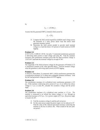 94
© 2000 CRC Press LLC
by
)
(
88
.
16 a
ar I
j
E −
=
Assume that the generated EMF is related to field current by
f
f I
E 25
=
A. Compute the field current required to establish rated voltage across
the terminals of a unity power factor load that draws rated
generator armature current.
B. Determine the field current needed to provide rated terminal
voltage to a load that draws 125 percent of rated current at 0.8 PF
lagging.
Problem 3.2
A 9375 kVA, 13,800 kV, 60 Hz, two pole, Y-connected synchronous generator
is delivering rated current at rated voltage and unity PF. Find the armature
resistance and synchronous reactance given that the filed excitation voltage is
11935.44 V and leads the terminal voltage by an angle 47.96°.
Problem 3.3
The magnitude of the field excitation voltage for the generator of Problem (3.2)
is maintained constant at the value specified above. Find the terminal voltage
when the generator is delivering rated current at 0.8 PF lagging.
Problem 3.4
A 180 kVA, three-phase, Y-connected, 440 V, 60 Hz synchronous generator has
a synchronous reactance of 1.6 ohms and a negligible armature resistance. Find
the full load generated voltage per phase at 0.8 PF lagging.
Problem 3.5
The synchronous reactance of a cylindrical rotor synchronous generator is 0.9
p.u. If the machine is delivering active power of 1 p.u. to an infinite bus whose
voltage is 1 p.u. at unity PF, calculate the excitation voltage and the power
angle.
Problem 3.6
The synchronous reactance of a cylindrical rotor machine is 1.2 p.u. The
machine is connected to an infinite bus whose voltage is 1 p.u. through an
equivalent reactance of 0.3 p.u. For a power output of 0.7 p.u., the power angle
is found to be 30°.
A. Find the excitation voltage Ef and the pull-out power.
B. For the same power output the power angle is to be reduced to 25°.
Find the value of the reduced equivalent reactance connecting the
machine to the bus to achieve this. What would be the new pull-
out power?
 