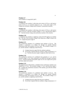 95
© 2000 CRC Press LLC
Problem 3.7
Solve Problem 3.5 using MATLAB.
Problem 3.8
A cylindrical rotor machine is delivering active power of 0.8 p.u. and reactive
power of 0.6 p.u. at a terminal voltage of 1 p.u. If the power angle is 20°,
compute the excitation voltage and the machine’s synchronous reactance.
Problem 3.9
A cylindrical rotor machine is delivering active power of 0.8 p.u. and reactive
power of 0.6 p.u. when the excitation voltage is 1.2 p.u. and the power angle is
25°. Find the terminal voltage and synchronous reactance of the machine.
Problem 3.10
A cylindrical rotor machine is supplying a load of 0.8 PF lagging at an infinite
bus. The ratio of the excitation voltage to the infinite bus voltage is found to be
1.25. Compute the power angle δ.
Problem 3.11
The synchronous reactance of a cylindrical rotor machine is 0.8 p.u. The
machine is connected to an infinite bus through two parallel identical
transmission links with reactance of 0.4 p.u. each. The excitation voltage is 1.4
p.u. and the machine is supplying a load of 0.8 p.u.
A. Compute the power angle δ for the outlined conditions.
B. If one link is opened with the excitation voltage maintained at 1.4
p.u. Find the new power angle to supply the same load as in (a).
Problem 3.12
The synchronous reactance of a cylindrical rotor generator is 1 p.u. and its
terminal voltage is 1 p.u. when connected to an infinite bus through a reactance
0.4 p.u. Find the minimum permissible output vars for zero output active power
and unity output active power.
Problem 3.13
The apparent power delivered by a cylindrical rotor synchronous machine to an
infinite bus is 1.2 p.u. The excitation voltage is 1.3 p.u. and the power angle is
20°. Compute the synchronous reactance of the machine, given that the infinite
bus voltage is 1 p.u.
Problem 3.14
The synchronous reactance of a cylindrical rotor machine is 0.9 p.u. The
machine is connected to an infinite bus through two parallel identical
transmission links with reactance of 0.6 p.u. each. The excitation voltage is 1.5
p.u., and the machine is supplying a load of 0.8 p.u.
A. Compute the power angle δ for the given conditions.
B. If one link is opened with the excitation voltage maintained at 1.5
 
