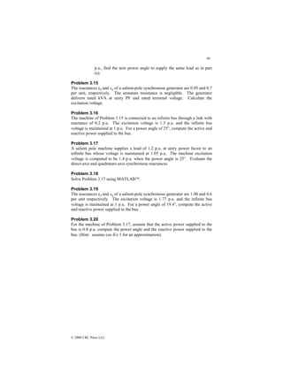96
© 2000 CRC Press LLC
p.u., find the new power angle to supply the same load as in part
(a).
Problem 3.15
The reactances xd and xq of a salient-pole synchronous generator are 0.95 and 0.7
per unit, respectively. The armature resistance is negligible. The generator
delivers rated kVA at unity PF and rated terminal voltage. Calculate the
excitation voltage.
Problem 3.16
The machine of Problem 3.15 is connected to an infinite bus through a link with
reactance of 0.2 p.u. The excitation voltage is 1.3 p.u. and the infinite bus
voltage is maintained at 1 p.u. For a power angle of 25°, compute the active and
reactive power supplied to the bus.
Problem 3.17
A salient pole machine supplies a load of 1.2 p.u. at unity power factor to an
infinite bus whose voltage is maintained at 1.05 p.u. The machine excitation
voltage is computed to be 1.4 p.u. when the power angle is 25°. Evaluate the
direct-axis and quadrature-axis synchronous reactances.
Problem 3.18
Solve Problem 3.17 using MATLAB.
Problem 3.19
The reactances xd and xq of a salient-pole synchronous generator are 1.00 and 0.6
per unit respectively. The excitation voltage is 1.77 p.u. and the infinite bus
voltage is maintained at 1 p.u. For a power angle of 19.4°, compute the active
and reactive power supplied to the bus.
Problem 3.20
For the machine of Problem 3.17, assume that the active power supplied to the
bus is 0.8 p.u. compute the power angle and the reactive power supplied to the
bus. (Hint: assume cos δ ≅ 1 for an approximation).
 