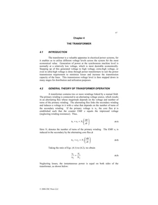 97
© 2000 CRC Press LLC
Chapter 4
THE TRANSFORMER
4.1 INTRODUCTION
The transformer is a valuable apparatus in electrical power systems, for
it enables us to utilize different voltage levels across the system for the most
economical value. Generation of power at the synchronous machine level is
normally at a relatively low voltage, which is most desirable economically.
Stepping up of this generated voltage to high voltage, extra-high voltage, or
even to ultra-high voltage is done through power transformers to suit the power
transmission requirement to minimize losses and increase the transmission
capacity of the lines. This transmission voltage level is then stepped down in
many stages for distribution and utilization purposes.
4.2 GENERAL THEORY OF TRANSFORMER OPERATION
A transformer contains two or more windings linked by a mutual field.
The primary winding is connected to an alternating voltage source, which results
in an alternating flux whose magnitude depends on the voltage and number of
turns of the primary winding. The alternating flux links the secondary winding
and induces a voltage in it with a value that depends on the number of turns of
the secondary winding. If the primary voltage is υ1, the core flux φ is
established such that the counter EMF e equals the impressed voltage
(neglecting winding resistance). Thus,






=
=
dt
d
N
e
φ
υ 1
1
1 (4.1)
Here N1 denotes the number of turns of the primary winding. The EMF e2 is
induced in the secondary by the alternating core flux φ:






=
=
dt
d
N
e
φ
υ 2
2
2 (4.2)
Taking the ratio of Eqs. (4.1) to (4.2), we obtain
2
1
2
1
N
N
=
υ
υ
(4.3)
Neglecting losses, the instantaneous power is equal on both sides of the
transformer, as shown below:
 