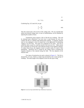 98
© 2000 CRC Press LLC
2
2
1 i
ii υ
υ = (4.4)
Combining Eqs. (4.3) and (4.4), we get
1
2
2
1
N
N
i
i
= (4.5)
Thus the current ratio is the inverse of the voltage ratio. We can conclude that
almost any desired voltage ratio, or ratio of transformation, can be obtained by
adjusting the number of turns.
Transformer action requires a flux to link the two windings. This will
be obtained more effectively if an iron core is used because an iron core
confines the flux to a definite path linking both windings. A magnetic material
such as iron undergoes a loss of energy due to the application of alternating
voltage to its B-H loop. The losses are composed of two parts. The first is
called the eddy-current loss, and the second is the hysteresis loss. Eddy-current
loss is basically an I2
R loss due to the induced currents in the magnetic material.
To reduce these losses, the magnetic circuit is usually made of a stack of thin
laminations. Hysteresis loss is caused by the energy used in orienting the
magnetic domains of the material along the field. The loss depends on the
material used.
Two types of construction are used, as shown in Figure 4.1. The first is
denoted the core type, which is a single ring encircled by one or more groups of
windings. The mean length of the magnetic circuit for this type is long,
Figure 4.1 (A) Core-Type and (B) Shell-Type Transformer Construction.
 
