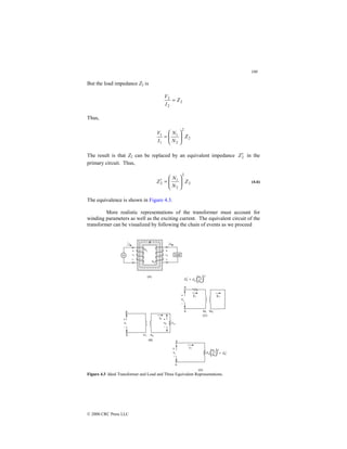 100
© 2000 CRC Press LLC
But the load impedance Z2 is
2
2
2
Z
I
V
=
Thus,
2
2
2
1
1
1
Z
N
N
I
V








=
The result is that Z2 can be replaced by an equivalent impedance 2
Z′ in the
primary circuit. Thus,
2
2
2
1
2 Z
N
N
Z 







=
′ (4.6)
The equivalence is shown in Figure 4.3.
More realistic representations of the transformer must account for
winding parameters as well as the exciting current. The equivalent circuit of the
transformer can be visualized by following the chain of events as we proceed
Figure 4.3 Ideal Transformer and Load and Three Equivalent Representations.
 