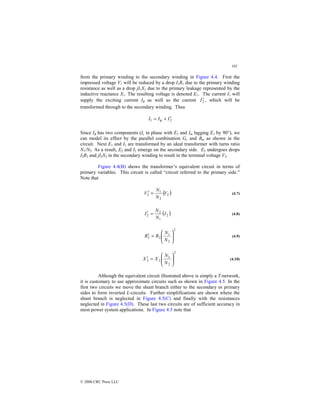 101
© 2000 CRC Press LLC
from the primary winding to the secondary winding in Figure 4.4. First the
impressed voltage V1 will be reduced by a drop I1R1 due to the primary winding
resistance as well as a drop jI1X1 due to the primary leakage represented by the
inductive reactance X1. The resulting voltage is denoted E1. The current I1 will
supply the exciting current Iφ as well as the current 2
I′ , which will be
transformed through to the secondary winding. Thus
2
1 I
I
I ′
+
= φ
Since Iφ has two components (Ic in phase with E1 and Im lagging E1 by 90°), we
can model its effect by the parallel combination Gc and Bm as shown in the
circuit. Next E1 and I1 are transformed by an ideal transformer with turns ratio
N1/N2. As a result, E2 and I2 emerge on the secondary side. E2 undergoes drops
I2R2 and jI2X2 in the secondary winding to result in the terminal voltage V2.
Figure 4.4(B) shows the transformer’s equivalent circuit in terms of
primary variables. This circuit is called “circuit referred to the primary side.”
Note that
( )
2
2
1
2 V
N
N
V =
′ (4.7)
( )
2
1
2
2 I
N
N
I =
′ (4.8)
2
2
1
2
2 







=
′
N
N
R
R (4.9)
2
2
1
2
2 







=
′
N
N
X
X (4.10)
Although the equivalent circuit illustrated above is simply a T-network,
it is customary to use approximate circuits such as shown in Figure 4.5. In the
first two circuits we move the shunt branch either to the secondary or primary
sides to form inverted L-circuits. Further simplifications are shown where the
shunt branch is neglected in Figure 4.5(C) and finally with the resistances
neglected in Figure 4.5(D). These last two circuits are of sufficient accuracy in
most power system applications. In Figure 4.5 note that
 
