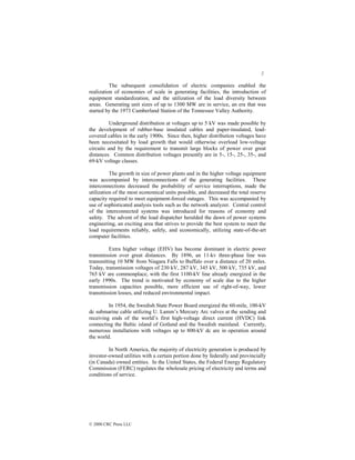 2
© 2000 CRC Press LLC
The subsequent consolidation of electric companies enabled the
realization of economies of scale in generating facilities, the introduction of
equipment standardization, and the utilization of the load diversity between
areas. Generating unit sizes of up to 1300 MW are in service, an era that was
started by the 1973 Cumberland Station of the Tennessee Valley Authority.
Underground distribution at voltages up to 5 kV was made possible by
the development of rubber-base insulated cables and paper-insulated, lead-
covered cables in the early 1900s. Since then, higher distribution voltages have
been necessitated by load growth that would otherwise overload low-voltage
circuits and by the requirement to transmit large blocks of power over great
distances. Common distribution voltages presently are in 5-, 15-, 25-, 35-, and
69-kV voltage classes.
The growth in size of power plants and in the higher voltage equipment
was accompanied by interconnections of the generating facilities. These
interconnections decreased the probability of service interruptions, made the
utilization of the most economical units possible, and decreased the total reserve
capacity required to meet equipment-forced outages. This was accompanied by
use of sophisticated analysis tools such as the network analyzer. Central control
of the interconnected systems was introduced for reasons of economy and
safety. The advent of the load dispatcher heralded the dawn of power systems
engineering, an exciting area that strives to provide the best system to meet the
load requirements reliably, safely, and economically, utilizing state-of-the-art
computer facilities.
Extra higher voltage (EHV) has become dominant in electric power
transmission over great distances. By 1896, an 11-kv three-phase line was
transmitting 10 MW from Niagara Falls to Buffalo over a distance of 20 miles.
Today, transmission voltages of 230 kV, 287 kV, 345 kV, 500 kV, 735 kV, and
765 kV are commonplace, with the first 1100-kV line already energized in the
early 1990s. The trend is motivated by economy of scale due to the higher
transmission capacities possible, more efficient use of right-of-way, lower
transmission losses, and reduced environmental impact.
In 1954, the Swedish State Power Board energized the 60-mile, 100-kV
dc submarine cable utilizing U. Lamm’s Mercury Arc valves at the sending and
receiving ends of the world’s first high-voltage direct current (HVDC) link
connecting the Baltic island of Gotland and the Swedish mainland. Currently,
numerous installations with voltages up to 800-kV dc are in operation around
the world.
In North America, the majority of electricity generation is produced by
investor-owned utilities with a certain portion done by federally and provincially
(in Canada) owned entities. In the United States, the Federal Energy Regulatory
Commission (FERC) regulates the wholesale pricing of electricity and terms and
conditions of service.
 