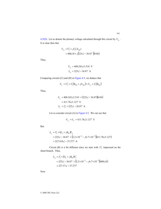 104
© 2000 CRC Press LLC
4.5(D). Let us denote the primary voltage calculated through this circuit by d
V1 .
It is clear then that
( )( )
06
.
0
87
.
36
225
0
400
)
( eq
2
2
1
$
−
∠
+
∠
=
′
+
′
=
j
X
I
j
V
V d
Thus,
A
87
.
36
225
V
516
.
1
243
.
408
1
1
$
$
−
∠
=
∠
=
d
d
I
V
Comparing circuits (C) and (D) in Figure 4.5, we deduce that
( ) ( )
eq
2
1
eq
eq
2
2
1 R
I
V
jX
R
I
V
V d
c
′
+
=
+
′
+
′
=
Thus,
( )( )
A
87
.
36
225
V
127
.
1
78
.
411
04
.
0
87
.
36
225
516
.
1
243
.
408
2
1
1
$
$
$
−
∠
=
′
=
∠
=
−
∠
+
∠
=
I
I
V
c
c
Let us consider circuit (A) in Figure 4.5. We can see that
V
127
.
1
78
.
411
1
1
$
∠
=
= c
a
V
V
But
( )
( )( )
A
277
.
37
418
.
227
127
.
1
78
.
411
10
7
.
6
10
2
.
2
87
.
36
225 3
3
1
2
1
$
$
−
∠
=
∠
×
−
×
+
−
∠
=
+
+
′
=
−
−
j
V
jB
G
I
I a
a m
c
Circuit (B) is a bit different since we start with 2
V ′ impressed on the
shunt branch. Thus,
( )
( )( )
$
$
277
.
37
37
.
227
0
400
10
7
.
6
10
2
.
2
87
.
36
225 3
3
2
2
1
−
∠
=
∠
×
−
×
+
−
∠
=
′
+
+
′
=
−
−
j
V
jB
G
I
I m
c
b
Now
 