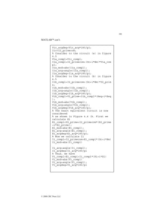 106
© 2000 CRC Press LLC
MATLAB con’t.
V1c_argdeg=V1c_arg*180/pi;
I1c=I2_primecom;
% Consider to the circuit (a) in figure
4.5
V1a_compl=V1c_compl;
I1a_compl=I2_primecom+(Gc+i*Bm)*V1a_com
pl;
I1a_mod=abs(I1a_compl);
I1a_arg=angle(I1a_compl);
I1a_argdeg=I1a_arg*180/pi;
% Consider to the circuit (b) in figure
4.5
I1b_compl=I2_primecom+(Gc+i*Bm)*V2_prim
e;
I1b_mod=abs(I1b_compl);
I1b_arg=angle(I1b_compl);
I1b_argdeg=I1b_arg*180/pi;
V1b_compl=V2_prime+I1b_compl*(Req+i*Xeq
);
V1b_mod=abs(V1b_compl);
V1b_arg=angle(V1b_compl);
V1b_argdeg=V1b_arg*180/pi;
% The exact equivalent circuit is now
considered
% as shown in Figure 4.4 (b. First we
calculate E1
E1_compl=V2_prime+I2_primecom*(R2_prime
+i*X2_prime);
E1_mod=abs(E1_compl);
E1_arg=angle(E1_compl);
E1_argdeg=E1_arg*180/pi;
% Now we calculate I1
I1_compl=I2_primecom+E1_compl*(Gc+i*Bm)
I1_mod=abs(I1_compl)
I1_arg=angle(I1_compl);
I1_argdeg=I1_arg*180/pi
% Thus, we have
V1_compl=E1_compl+I1_compl*(R1+i*X1)
V1_mod=abs(V1_compl)
V1_arg=angle(V1_compl);
V1_argdeg=V1_arg*180/pi
 