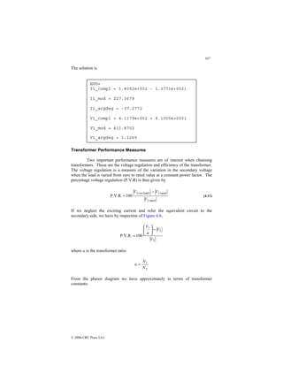 107
© 2000 CRC Press LLC
The solution is
Transformer Performance Measures
Two important performance measures are of interest when choosing
transformers. These are the voltage regulation and efficiency of the transformer.
The voltage regulation is a measure of the variation in the secondary voltage
when the load is varied from zero to rated value at a constant power factor. The
percentage voltage regulation (P.V.R) is thus given by
rated
2
rated
2
)
load
no
(
2
100
P.V.R.
V
V
V −
= (4.11)
If we neglect the exciting current and refer the equivalent circuit to the
secondary side, we have by inspection of Figure 4.6,
2
2
1
100
P.V.R.
V
V
a
V
−






=
where a is the transformer ratio:
2
1
N
N
a =
From the phasor diagram we have approximately in terms of transformer
constants:
EDU»
I1_compl = 1.8092e+002 - 1.3771e+002i
I1_mod = 227.3679
I1_argdeg = -37.2772
V1_compl = 4.1179e+002 + 8.1005e+000i
V1_mod = 411.8702
V1_argdeg = 1.1269
 