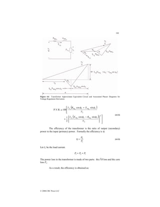 108
© 2000 CRC Press LLC
Figure 4.6 Transformer Approximate Equivalent Circuit and Associated Phasor Diagrams for
Voltage Regulation Derivation.
( )
( )













 −
+



 +
≅
2
2
2
eq
eq
sin
cos
2
1
sin
cos
100
P.V.R.
2
2
2
2
2
2
V
R
X
I
V
X
R
I
L
eq
L
eq
L
L
L
L
φ
φ
φ
φ
(4.12)
The efficiency of the transformer is the ratio of output (secondary)
power to the input (primary) power. Formally the efficiency is η:
1
2
P
P
=
η (4.13)
Let IL be the load current.
l
P
P
P +
= 2
1
The power loss in the transformer is made of two parts: the I2
R loss and the core
loss Pc.
As a result, the efficiency is obtained as:
 