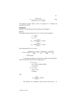 109
© 2000 CRC Press LLC
( )
eq
2
2
2
cos
cos
R
I
P
I
V
I
V
L
c
L
L
L
L
+
+
=
φ
φ
η (4.14)
The following example utilizes results of Example 4.1 to illustrate the
computations involved.
Example 4.2
Find the P.V.R. and efficiency for the transformer of Example 4.1.
Solution
Let us apply the basic formula of Eq. (4.12). We have from Example 4.1:
ohm
5
.
1
400
2000
06
.
0
ohm
5
.
0
400
2000
02
.
0
A
45
V
2000
2
eq
2
eq
2
2
2
2
=






=
=






=
=
=
X
R
I
V
L
Thus substituting in Eq. (4.12), we get
[ ] [ ]
percent
9455
.
2
2000
)
6
.
0
(
5
.
0
)
8
.
0
(
5
.
1
45
2
1
2000
)
6
.
0
(
5
.
1
)
8
.
0
(
5
.
0
45
100
P.V.R.
2
=















 −
+
+
=
To calculate the efficiency we need only to apply the basic definition.
Take the results of the exact circuit. The input power is
W
000
,
72
8
.
0
10
90
cos
W
66
.
385
,
73
)
404
.
38
)(cos
418
.
227
)(
77
.
411
(
cos
3
2
2
2
2
1
1
1
1
=
×
×
=
=
=
=
=
φ
φ
I
V
P
I
V
P
Thus,
98112
.
0
66
.
385
,
73
000
,
72
=
=
η
The efficiency of a transformer varies with the load current IL. It
 