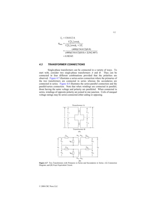111
© 2000 CRC Press LLC
98345
.
0
)
407
.
362
(
2
)
8
.
0
)(
612
.
134
)(
400
(
)
8
.
0
)(
612
.
134
)(
400
(
2
cos
cos
A
612
.
134
2
2
max
=
+
=
+
′
′
=
=
c
L
L
L
L
L
P
I
V
I
V
I
φ
φ
η
4.3 TRANSFORMER CONNECTIONS
Single-phase transformers can be connected in a variety of ways. To
start with, consider two single-phase transformers A and B. They can be
connected in four different combinations provided that the polarities are
observed. Figure 4.7 illustrates a series-series connection where the primaries of
the two transformers are connected in series whereas the secondaries are
connected in series. Figure 4.8 illustrates the series-parallel connection and the
parallel-series connection. Note that when windings are connected in parallel,
those having the same voltage and polarity are paralleled. When connected in
series, windings of opposite polarity are joined in one junction. Coils of unequal
voltage ratings may be series-connected either aiding or opposing.
Figure 4.7 Two Transformers with Primaries in Series and Secondaries in Series. (A) Connection
Diagram, and (B) Exact Equivalent Circuit.
 
