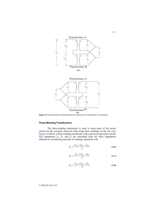 112
© 2000 CRC Press LLC
Figure 4.8 Series-Parallel and Parallel-Series Connections for Single-Phase Transformers.
Three-Winding Transformers
The three-winding transformer is used in many parts of the power
system for the economy achieved when using three windings on the one core.
Figure 4.9 shows a three-winding transformer with a practical equivalent circuit.
The impedances Z1, Z2, and Z3 are calculated from the three impedances
obtained by considering each pair of windings separately with
2
23
13
12
1
Z
Z
Z
Z
−
+
= (4.16)
2
13
23
12
2
Z
Z
Z
Z
−
+
= (4.17)
2
12
23
13
3
Z
Z
Z
Z
−
+
= (4.18)
 