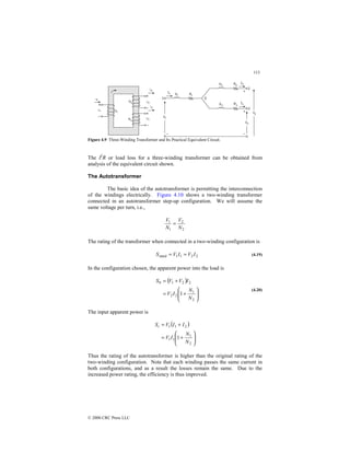 113
© 2000 CRC Press LLC
Figure 4.9 Three-Winding Transformer and Its Practical Equivalent Circuit.
The I2
R or load loss for a three-winding transformer can be obtained from
analysis of the equivalent circuit shown.
The Autotransformer
The basic idea of the autotransformer is permitting the interconnection
of the windings electrically. Figure 4.10 shows a two-winding transformer
connected in an autotransformer step-up configuration. We will assume the
same voltage per turn, i.e.,
2
2
1
1
N
V
N
V
=
The rating of the transformer when connected in a two-winding configuration is
2
2
1
1
rated I
V
I
V
S =
= (4.19)
In the configuration chosen, the apparent power into the load is
( )








+
=
+
=
2
1
2
2
2
2
1
0
1
N
N
I
V
I
V
V
S
(4.20)
The input apparent power is
( )








+
=
+
=
2
1
1
1
2
1
1
1
N
N
I
V
I
I
V
Si
Thus the rating of the autotransformer is higher than the original rating of the
two-winding configuration. Note that each winding passes the same current in
both configurations, and as a result the losses remain the same. Due to the
increased power rating, the efficiency is thus improved.
 