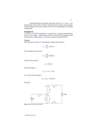 114
© 2000 CRC Press LLC
Autotransformers are generally used when the ratio is 3:1 or less. Two
disadvantages are the lack of electric isolation between primary and secondary
and the increased short-circuit current over that the corresponding two-winding
configuration.
Example 4.4
A 50-kVA, 2.4/0.6-kV transformer is connected as a step-up autotransformer
from a 2.4-kV supply. Calculate the currents in each part of the transformer and
the load rating. Neglect losses. Verify your solution using MATLAB.
Solution
With reference to Figure 4.10, the primary winding rated current is
A
83
.
20
4
.
2
50
1 =
=
I
The secondary rated current is
A
33
.
83
6
.
0
50
2 =
=
I
Thus the load current is
A
33
.
83
=
L
I
The load voltage is
kV
3
2
1 =
+
= V
V
VL
As a result, the load rating is
kVA
250
=
= L
L
L I
V
S
Note that
Figure 4.10 Step-Up Autotransformer.
 