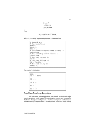 115
© 2000 CRC Press LLC
kV
4
.
2
A
16
.
104
1
2
1
=
=
=
+
=
V
V
I
I
I
i
i
Thus,
kVA
150
)
16
.
104
)(
4
.
2
( =
=
i
S
A MATLAB script implementing Example 4.4 is shown here
The solution is obtained as
Three-Phase Transformer Connections
For three-phase system applications it is possible to install three-phase
transformer units or banks made of three single-phase transformers connected in
the desired three-phase configurations. The latter arrangement is advantageous
from a reliability standpoint since it is then possible to install a single standby
% Example 4-4
% Autotransformer
KVA=30;
KVp=2.4;
KVs=0.6;
% The primary winding rated current is
I1=KVA/KVp
% The secondary rated current is
I2=KVA/KVs
% The load current is
IL=I2
% the load voltage is
VL = KVp+KVs
% The load rating is
SL=VL*IL
EDU»
I1 = 12.5000
I2 = 50
IL = 50
VL = 3
SL = 150
 
