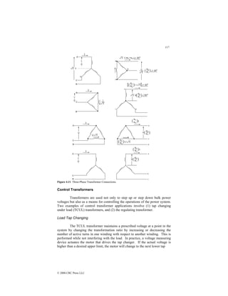 117
© 2000 CRC Press LLC
Figure 4.11 Three-Phase Transformer Connections.
Control Transformers
Transformers are used not only to step up or step down bulk power
voltages but also as a means for controlling the operations of the power system.
Two examples of control transformer applications involve (1) tap changing
under load (TCUL) transformers, and (2) the regulating transformer.
Load Tap Changing
The TCUL transformer maintains a prescribed voltage at a point in the
system by changing the transformation ratio by increasing or decreasing the
number of active turns in one winding with respect to another winding. This is
performed while not interfering with the load. In practice, a voltage measuring
device actuates the motor that drives the tap changer. If the actual voltage is
higher than a desired upper limit, the motor will change to the next lower tap
 