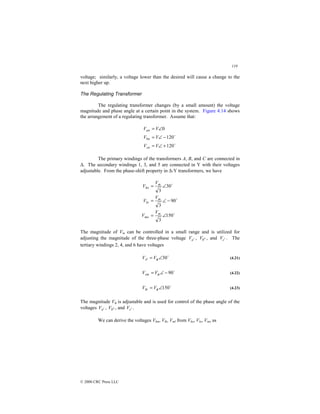 119
© 2000 CRC Press LLC
voltage; similarly, a voltage lower than the desired will cause a change to the
next higher up.
The Regulating Transformer
The regulating transformer changes (by a small amount) the voltage
magnitude and phase angle at a certain point in the system. Figure 4.14 shows
the arrangement of a regulating transformer. Assume that:
$
$
120
120
0
+
∠
=
−
∠
=
∠
=
V
V
V
V
V
V
cn
bn
an
The primary windings of the transformers A, B, and C are connected in
∆. The secondary windings 1, 3, and 5 are connected in Y with their voltages
adjustable. From the phase-shift property in ∆-Y transformers, we have
$
$
$
150
3
90
3
30
3
∠
=
−
∠
=
∠
=
m
mo
m
lo
m
ko
V
V
V
V
V
V
The magnitude of Vm can be controlled in a small range and is utilized for
adjusting the magnitude of the three-phase voltage a
V ′ , b
V ′
′ , and c
V ′ . The
tertiary windings 2, 4, and 6 have voltages
$
30
∠
= φ
V
Vrl (4.21)
$
90
−
∠
= φ
V
Vsm (4.22)
$
150
∠
= φ
V
Vtk (4.23)
The magnitude Vφ is adjustable and is used for control of the phase angle of the
voltages a
V ′ , b
V ′
′ , and c
V ′ .
We can derive the voltages Vkm, Vlk, Vml from Vko, Vlo, Vmo as
 