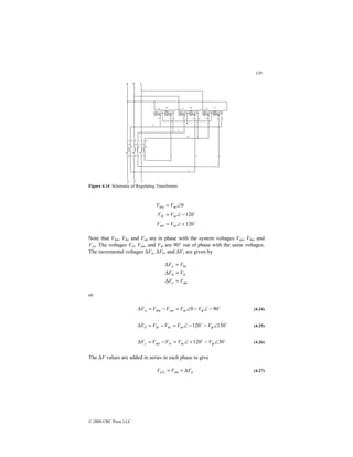120
© 2000 CRC Press LLC
Figure 4.14 Schematic of Regulating Transformer.
$
$
120
120
0
+
∠
=
−
∠
=
∠
=
m
ml
m
lk
m
km
V
V
V
V
V
V
Note that Vkm, Vlk, and Vml are in phase with the system voltages Van, Vbn, and
Vcn. The voltages Vrl, Vsm, and Vtk are 90° out of phase with the same voltages.
The incremental voltages ∆Va, ∆Vb, and ∆Vc are given by
mr
c
lt
b
ks
a
V
V
V
V
V
V
=
∆
=
∆
=
∆
or
$
90
0 −
∠
−
∠
=
−
=
∆ φ
V
V
V
V
V m
sm
km
a (4.24)
$
$
150
120 ∠
−
−
∠
=
−
=
∆ φ
V
V
V
V
V m
tk
lk
b (4.25)
$
$
30
120 ∠
−
+
∠
=
−
=
∆ φ
V
V
V
V
V m
rl
ml
c (4.26)
The ∆V values are added in series in each phase to give
a
an
n
a V
V
V ∆
+
=
′ (4.27)
 