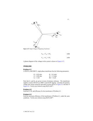 121
© 2000 CRC Press LLC
Figure 4.15 Output Voltages of Regulating Transformer.
b
bn
n
b V
V
V ∆
+
=
′ (4.28)
c
cn
n
c V
V
V ∆
+
=
′ (4.29)
A phasor diagram of the voltages in the system is shown in Figure 4.15.
PROBLEMS
Problem 4.1
A 50-kVA, 400/2000 V, single-phase transformer has the following parameters:
R1 = 0.02 ohm R2 = 0.5 ohm
X1 = 0.06 ohm X2 = 1.5 ohm
Gc = 2 mS Bm = -6 mS
Note that Gc and Bm are given in terms of primary reference. The transformer
supplies a load of 40 kVA at 2000 V and 0.8 PF lagging. Calculate the primary
voltage and current using the equivalent circuits shown in Figure 4.5 and that of
Figure 4.4. Verify your solution using MATLAB.
Problem 4.2
Find the P.V.R. and efficiency for the transformer of Problem 4.1.
Problem 4.3
Find the maximum efficiency of the transformer of Problem 4.1, under the same
conditions. Verify your solution using MATLAB.
 