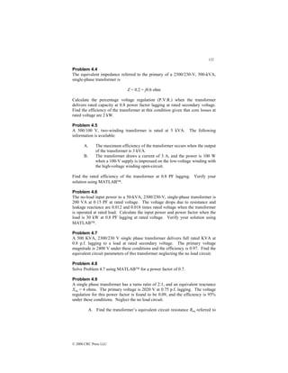 122
© 2000 CRC Press LLC
Problem 4.4
The equivalent impedance referred to the primary of a 2300/230-V, 500-kVA,
single-phase transformer is
Z = 0.2 + j0.6 ohm
Calculate the percentage voltage regulation (P.V.R.) when the transformer
delivers rated capacity at 0.8 power factor lagging at rated secondary voltage.
Find the efficiency of the transformer at this condition given that core losses at
rated voltage are 2 kW.
Problem 4.5
A 500/100 V, two-winding transformer is rated at 5 kVA. The following
information is available:
A. The maximum efficiency of the transformer occurs when the output
of the transformer is 3 kVA.
B. The transformer draws a current of 3 A, and the power is 100 W
when a 100-V supply is impressed on the low-voltage winding with
the high-voltage winding open-circuit.
Find the rated efficiency of the transformer at 0.8 PF lagging. Verify your
solution using MATLAB.
Problem 4.6
The no-load input power to a 50-kVA, 2300/230-V, single-phase transformer is
200 VA at 0.15 PF at rated voltage. The voltage drops due to resistance and
leakage reactance are 0.012 and 0.018 times rated voltage when the transformer
is operated at rated load. Calculate the input power and power factor when the
load is 30 kW at 0.8 PF lagging at rated voltage. Verify your solution using
MATLAB.
Problem 4.7
A 500 KVA, 2300/230 V single phase transformer delivers full rated KVA at
0.8 p.f. lagging to a load at rated secondary voltage. The primary voltage
magnitude is 2400 V under these conditions and the efficiency is 0.97. Find the
equivalent circuit parameters of this transformer neglecting the no load circuit.
Problem 4.8
Solve Problem 4.7 using MATLAB for a power factor of 0.7.
Problem 4.9
A single phase transformer has a turns ratio of 2:1, and an equivalent reactance
Xeq = 4 ohms. The primary voltage is 2020 V at 0.75 p.f. lagging. The voltage
regulation for this power factor is found to be 0.09, and the efficiency is 95%
under these conditions. Neglect the no load circuit.
A. Find the transformer’s equivalent circuit resistance Req referred to
 