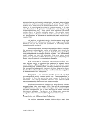 4
© 2000 CRC Press LLC
generators have two synchronously rotating fields: One field is produced by the
rotor driven at synchronous speed and excited by dc current. The other field is
produced in the stator windings by the three-phase armature currents. The dc
current for the rotor windings is provided by excitation systems. In the older
units, the exciters are dc generators mounted on the same shaft, providing
excitation through slip rings. Current systems use ac generators with rotating
rectifiers, known as brushless excitation systems. The excitation system
maintains generator voltage and controls the reactive power flow. Because they
lack the commutator, ac generators can generate high power at high voltage,
typically 30 kV.
The source of the mechanical power, commonly known as the prime
mover, may be hydraulic turbines, steam turbines whose energy comes from the
burning of coal, gas and nuclear fuel, gas turbines, or occasionally internal
combustion engines burning oil.
Steam turbines operate at relatively high speeds of 3600 or 1800 rpm.
The generators to which they are coupled are cylindrical rotor, two-pole for
3600 rpm, or four-pole for 1800 rpm operation. Hydraulic turbines, particularly
those operating with a low pressure, operate at low speed. Their generators are
usually a salient type rotor with many poles. In a power station, several
generators are operated in parallel in the power grid to provide the total power
needed. They are connected at a common point called a bus.
With concerns for the environment and conservation of fossil fuels,
many alternate sources are considered for employing the untapped energy
sources of the sun and the earth for generation of power. Some alternate sources
used are solar power, geothermal power, wind power, tidal power, and biomass.
The motivation for bulk generation of power in the future is the nuclear fusion.
If nuclear fusion is harnessed economically, it would provide clean energy from
an abundant source of fuel, namely water.
Transformers – The transformer transfers power with very high
efficiency from one level of voltage to another level. The power transferred to
the secondary is almost the same as the primary, except for losses in the
transformer. Using a step-up transformer will reduce losses in the line, which
makes the transmission of power over long distances possible.
Insulation requirements and other practical design problems limit the
generated voltage to low values, usually 30 kV. Thus, step-up transformers are
used for transmission of power. At the receiving end of the transmission lines
step-down transformers are used to reduce the voltage to suitable values for
distribution or utilization. The electricity in an electric power system may
undergo four or five transformations between generator and consumers.
Transmission and Subtransmission Subsystem
An overhead transmission network transfers electric power from
 
