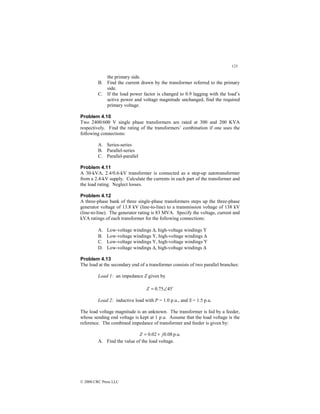 123
© 2000 CRC Press LLC
the primary side.
B. Find the current drawn by the transformer referred to the primary
side.
C. If the load power factor is changed to 0.9 lagging with the load’s
active power and voltage magnitude unchanged, find the required
primary voltage.
Problem 4.10
Two 2400/600 V single phase transformers are rated at 300 and 200 KVA
respectively. Find the rating of the transformers’ combination if one uses the
following connections:
A. Series-series
B. Parallel-series
C. Parallel-parallel
Problem 4.11
A 30-kVA, 2.4/0.6-kV transformer is connected as a step-up autotransformer
from a 2.4-kV supply. Calculate the currents in each part of the transformer and
the load rating. Neglect losses.
Problem 4.12
A three-phase bank of three single-phase transformers steps up the three-phase
generator voltage of 13.8 kV (line-to-line) to a transmission voltage of 138 kV
(line-to-line). The generator rating is 83 MVA. Specify the voltage, current and
kVA ratings of each transformer for the following connections:
A. Low-voltage windings ∆, high-voltage windings Y
B. Low-voltage windings Y, high-voltage windings ∆
C. Low-voltage windings Y, high-voltage windings Y
D. Low-voltage windings ∆, high-voltage windings ∆
Problem 4.13
The load at the secondary end of a transformer consists of two parallel branches:
Load 1: an impedance Z given by
$
45
75
.
0 ∠
=
Z
Load 2: inductive load with P = 1.0 p.u., and S = 1.5 p.u.
The load voltage magnitude is an unknown. The transformer is fed by a feeder,
whose sending end voltage is kept at 1 p.u. Assume that the load voltage is the
reference. The combined impedance of transformer and feeder is given by:
p.u.
08
.
0
02
.
0 j
Z +
=
A. Find the value of the load voltage.
 