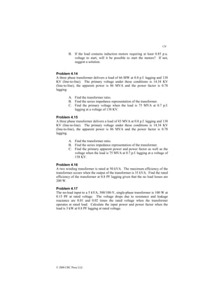 124
© 2000 CRC Press LLC
B. If the load contains induction motors requiring at least 0.85 p.u.
voltage to start, will it be possible to start the motors? If not,
suggest a solution.
Problem 4.14
A three phase transformer delivers a load of 66 MW at 0.8 p.f. lagging and 138
KV (line-to-line). The primary voltage under these conditions is 14.34 KV
(line-to-line), the apparent power is 86 MVA and the power factor is 0.78
lagging.
A. Find the transformer ratio.
B. Find the series impedance representation of the transformer.
C. Find the primary voltage when the load is 75 MVA at 0.7 p.f.
lagging at a voltage of 138 KV.
Problem 4.15
A three phase transformer delivers a load of 83 MVA at 0.8 p.f. lagging and 138
KV (line-to-line). The primary voltage under these conditions is 14.34 KV
(line-to-line), the apparent power is 86 MVA and the power factor is 0.78
lagging.
A. Find the transformer ratio.
B. Find the series impedance representation of the transformer.
C. Find the primary apparent power and power factor as well as the
voltage when the load is 75 MVA at 0.7 p.f. lagging at a voltage of
138 KV.
Problem 4.16
A two winding transformer is rated at 50 kVA. The maximum efficiency of the
transformer occurs when the output of the transformer is 35 kVA. Find the rated
efficiency of the transformer at 0.8 PF lagging given that the no load losses are
200 W.
Problem 4.17
The no-load input to a 5 kVA, 500/100-V, single-phase transformer is 100 W at
0.15 PF at rated voltage. The voltage drops due to resistance and leakage
reactance are 0.01 and 0.02 times the rated voltage when the transformer
operates at rated load. Calculate the input power and power factor when the
load is 3 kW at 0.8 PF lagging at rated voltage.
 