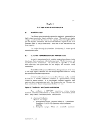 125
© 2000 CRC Press LLC
Chapter 5
ELECTRIC POWER TRANSMISSION
5.1 INTRODUCTION
The electric energy produced at generating stations is transported over
high-voltage transmission lines to utilization points. The trend toward higher
voltages is motivated by the increased line capacity while reducing line losses
per unit of power transmitted. The reduction in losses is significant and is an
important aspect of energy conservation. Better use of land is a benefit of the
larger capacity.
This chapter develops a fundamental understanding of electric power
transmission systems.
5.2 ELECTRIC TRANSMISSION LINE PARAMETERS
An electric transmission line is modeled using series resistance, series
inductance, shunt capacitance, and shunt conductance. The line resistance and
inductive reactance are important. For some studies it is possible to omit the
shunt capacitance and conductance and thus simplify the equivalent circuit
considerably.
We deal here with aspects of determining these parameters on the basis
of line length, type of conductor used, and the spacing of the conductors as they
are mounted on the supporting structure.
A wire or combination of wires not insulated from one another is called
a conductor. A stranded conductor is composed of a group of wires, usually
twisted or braided together. In a concentrically stranded conductor, each
successive layer contains six more wires than the preceding one. There are two
basic constructions: the one-wire core and the three-wire core.
Types of Conductors and Conductor Materials
Phase conductors in EHV-UHV transmission systems employ
aluminum conductors and aluminum or steel conductors for overhead ground
wires. Many types of cables are available. These include:
A. Aluminum Conductors
There are five designs:
1. Homogeneous designs: These are denoted as All-Aluminum-
Conductors (AAC) or All-Aluminum-Alloy Conductors
(AAAC).
2. Composite designs: These are essentially aluminum-
 