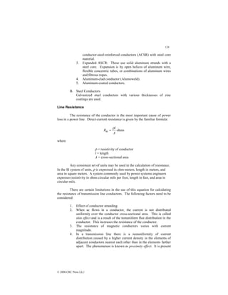 126
© 2000 CRC Press LLC
conductor-steel-reinforced conductors (ACSR) with steel core
material.
3. Expanded ASCR: These use solid aluminum strands with a
steel core. Expansion is by open helices of aluminum wire,
flexible concentric tubes, or combinations of aluminum wires
and fibrous ropes.
4. Aluminum-clad conductor (Alumoweld).
5. Aluminum-coated conductors.
B. Steel Conductors
Galvanized steel conductors with various thicknesses of zinc
coatings are used.
Line Resistance
The resistance of the conductor is the most important cause of power
loss in a power line. Direct-current resistance is given by the familiar formula:
ohms
dc
A
l
R
ρ
=
where
ρ = resistivity of conductor
l = length
A = cross-sectional area
Any consistent set of units may be used in the calculation of resistance.
In the SI system of units, ρ is expressed in ohm-meters, length in meters, and
area in square meters. A system commonly used by power systems engineers
expresses resistivity in ohms circular mils per foot, length in feet, and area in
circular mils.
There are certain limitations in the use of this equation for calculating
the resistance of transmission line conductors. The following factors need to be
considered:
1. Effect of conductor stranding.
2. When ac flows in a conductor, the current is not distributed
uniformly over the conductor cross-sectional area. This is called
skin effect and is a result of the nonuniform flux distribution in the
conductor. This increases the resistance of the conductor.
3. The resistance of magnetic conductors varies with current
magnitude.
4. In a transmission line there is a nonuniformity of current
distribution caused by a higher current density in the elements of
adjacent conductors nearest each other than in the elements farther
apart. The phenomenon is known as proximity effect. It is present
 