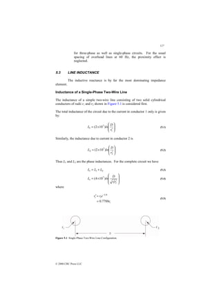 127
© 2000 CRC Press LLC
for three-phase as well as single-phase circuits. For the usual
spacing of overhead lines at 60 Hz, the proximity effect is
neglected.
5.3 LINE INDUCTANCE
The inductive reactance is by far the most dominating impedance
element.
Inductance of a Single-Phase Two-Wire Line
The inductance of a simple two-wire line consisting of two solid cylindrical
conductors of radii r1 and r2 shown in Figure 5.1 is considered first.
The total inductance of the circuit due to the current in conductor 1 only is given
by:








′
×
=
1
7
1 )
10
2
(
r
D
ln
L (5.1)
Similarly, the inductance due to current in conductor 2 is








′
×
=
2
7
2 )
10
2
(
r
D
ln
L (5.2)
Thus L1 and L2 are the phase inductances. For the complete circuit we have
2
1 L
L
Lt +
= (5.3)








′
′
×
=
2
1
7
)
10
4
(
r
r
D
ln
Lt (5.4)
where
i
i
i
r
e
r
r
7788
.
0
4
1
=
=
′ −
(5.5)
Figure 5.1 Single-Phase Two-Wire Line Configuration.
 