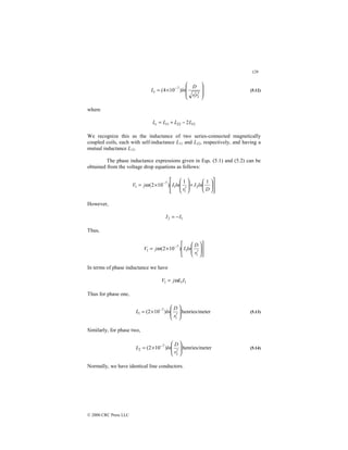 129
© 2000 CRC Press LLC








′
′
×
= −
2
1
7
)
10
4
(
r
r
D
ln
Lt (5.12)
where
12
22
11 2L
L
L
Lt −
+
=
We recognize this as the inductance of two series-connected magnetically
coupled coils, each with self-inductance L11 and L22, respectively, and having a
mutual inductance L12.
The phase inductance expressions given in Eqs. (5.1) and (5.2) can be
obtained from the voltage drop equations as follows:














+








′
×
= −
D
ln
I
r
ln
I
j
V
1
1
)
10
2
( 2
1
1
7
1 ω
However,
1
2 I
I −
=
Thus,
















′
×
= −
1
1
7
1 )
10
2
(
r
D
ln
I
j
V ω
In terms of phase inductance we have
1
1
1 I
L
j
V ω
=
Thus for phase one,
ter
henries/me
)
10
2
(
1
7
1 







′
×
= −
r
D
ln
L (5.13)
Similarly, for phase two,
ter
henries/me
)
10
2
(
2
7
2 







′
×
= −
r
D
ln
L (5.14)
Normally, we have identical line conductors.
 