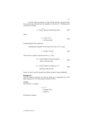 130
© 2000 CRC Press LLC
In North American practice, we deal with the inductive reactance of the
line per phase per mile and use the logarithm to the base 10. Performing this
conversion, we obtain
mile
per
conductor
per
ohms
log
r
D
k
X
′
= (5.15)
where
Hz
60
at
2794
.
0
10
657
.
4 3
=
×
= −
f
k
(5.16)
assuming identical line conductors.
Expanding the logarithm in the expression of Eq. (5.15), we get
r
k
D
k
X
′
+
=
1
log
log (5.17)
The first term is called Xd and the second is Xa. Thus
mile
per
ohms
in
factor
spacing
reactance
inductive
log D
k
Xd =
(5.18)
mile
per
ohms
in
spacing
ft
-
1
at
reactance
inductive
1
log
r
k
Xa
′
=
(5.19)
Factors Xa and Xd may be obtained from tables available in many handbooks.
Example 5.1
Find the inductive reactance per mile per phase for a single-phase line with
phase separation of 25 ft and conductor radius of 0.08 ft.
Solution
We first find r′, as follows:
ft
0623
.
0
)
7788
.
0
)(
08
.
0
(
4
1
=
=
=
′ −
re
r
We therefore calculate
 