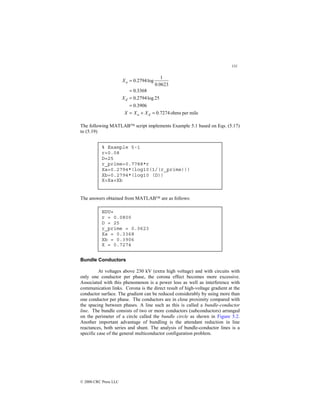131
© 2000 CRC Press LLC
mile
per
ohms
7274
.
0
3906
.
0
25
log
2794
.
0
3368
.
0
0623
.
0
1
log
2794
.
0
=
+
=
=
=
=
=
d
a
d
a
X
X
X
X
X
The following MATLAB script implements Example 5.1 based on Eqs. (5.17)
to (5.19)
The answers obtained from MATLAB are as follows:
Bundle Conductors
At voltages above 230 kV (extra high voltage) and with circuits with
only one conductor per phase, the corona effect becomes more excessive.
Associated with this phenomenon is a power loss as well as interference with
communication links. Corona is the direct result of high-voltage gradient at the
conductor surface. The gradient can be reduced considerably by using more than
one conductor per phase. The conductors are in close proximity compared with
the spacing between phases. A line such as this is called a bundle-conductor
line. The bundle consists of two or more conductors (subconductors) arranged
on the perimeter of a circle called the bundle circle as shown in Figure 5.2.
Another important advantage of bundling is the attendant reduction in line
reactances, both series and shunt. The analysis of bundle-conductor lines is a
specific case of the general multiconductor configuration problem.
% Example 5-1
r=0.08
D=25
r_prime=0.7788*r
Xa=0.2794*(log10(1/(r_prime)))
Xb=0.2794*(log10 (D))
X=Xa+Xb
EDU»
r = 0.0800
D = 25
r_prime = 0.0623
Xa = 0.3368
Xb = 0.3906
X = 0.7274
 