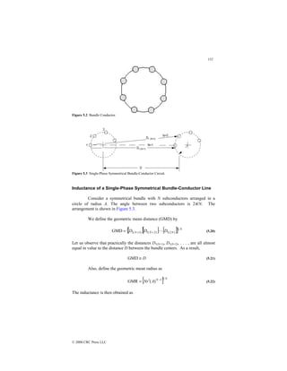 132
© 2000 CRC Press LLC
Figure 5.2 Bundle Conductor.
Figure 5.3 Single-Phase Symmetrical Bundle-Conductor Circuit.
Inductance of a Single-Phase Symmetrical Bundle-Conductor Line
Consider a symmetrical bundle with N subconductors arranged in a
circle of radius A. The angle between two subconductors is 2π/N. The
arrangement is shown in Figure 5.3.
We define the geometric mean distance (GMD) by
[ ][ ] [ ]
{ } N
N
N
N D
D
D 1
)
2
(
1
)
2
(
1
)
1
(
1
GMD 
+
+
= (5.20)
Let us observe that practically the distances D1(N+1), D1(N+2), . . . , are all almost
equal in value to the distance D between the bundle centers. As a result,
D
≅
GMD (5.21)
Also, define the geometric mean radius as
[ ] N
N
A
r
N
1
1
)
(
GMR −
′
= (5.22)
The inductance is then obtained as
 
