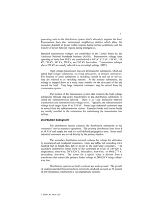 5
© 2000 CRC Press LLC
generating units to the distribution system which ultimately supplies the load.
Transmission lines also interconnect neighboring utilities which allow the
economic dispatch of power within regions during normal conditions, and the
transfer of power between regions during emergencies.
Standard transmission voltages are established in the United States by the
American National Standards Institute (ANSI). Transmission voltage lines
operating at more than 60 kV are standardized at 69 kV, 115 kV, 138 kV, 161
kV, 230 kV, 345 kV, 500 kV, and 765 kV line-to-line. Transmission voltages
above 230 kV are usually referred to as extra-high voltage (EHV).
High voltage transmission lines are terminated in substations, which are
called high-voltage substations, receiving substations, or primary substations.
The function of some substations is switching circuits in and out of service;
they are referred to as switching stations. At the primary substations, the
voltage is stepped down to a value more suitable for the next part of the trip
toward the load. Very large industrial customers may be served from the
transmission system.
The portion of the transmission system that connects the high-voltage
substations through step-down transformers to the distribution substations is
called the subtransmission network. There is no clear distinction between
transmission and subtransmission voltage levels. Typically, the subtransmission
voltage level ranges from 69 to 138 kV. Some large industrial customers may
be served from the subtransmission system. Capacitor banks and reactor banks
are usually installed in the substations for maintaining the transmission line
voltage.
Distribution Subsystem
The distribution system connects the distribution substations to the
consumers’ service-entrance equipment. The primary distribution lines from 4
to 34.5 kV and supply the load in a well-defined geographical area. Some small
industrial customers are served directly by the primary feeders.
The secondary distribution network reduces the voltage for utilization
by commercial and residential consumers. Lines and cables not exceeding a few
hundred feet in length then deliver power to the individual consumers. The
secondary distribution serves most of the customers at levels of 240/120 V,
single-phase, three-wire; 208Y/120 V, three-phase, four-wire; or 480Y/277 V,
three-phase, four-wire. The power for a typical home is derived from a
transformer that reduces the primary feeder voltage to 240/120 V using a three-
wire line.
Distribution systems are both overhead and underground. The growth
of underground distribution has been extremely rapid and as much as 70 percent
of new residential construction is via underground systems.
 