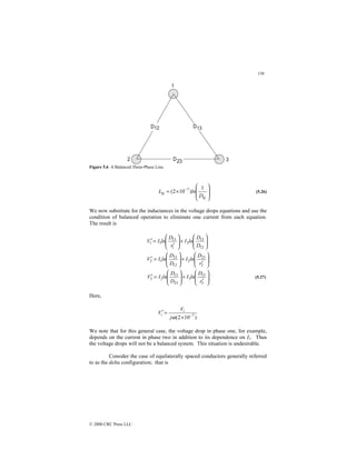 136
© 2000 CRC Press LLC
Figure 5.6 A Balanced Three-Phase Line.








×
= −
kj
kj
D
ln
L
1
)
10
2
( 7
(5.26)
We now substitute for the inductances in the voltage drops equations and use the
condition of balanced operation to eliminate one current from each equation.
The result is








′
+








=
′








+








′
=
′
2
23
2
12
23
1
2
12
13
2
1
13
1
1
r
D
ln
I
D
D
ln
I
V
D
D
ln
I
r
D
ln
I
V








′
+








=
′
3
13
3
23
13
2
3
r
D
ln
I
D
D
ln
I
V (5.27)
Here,
)
10
2
( 7
−
×
=
′
ω
j
V
V i
i
We note that for this general case, the voltage drop in phase one, for example,
depends on the current in phase two in addition to its dependence on I1. Thus
the voltage drops will not be a balanced system. This situation is undesirable.
Consider the case of equilaterally spaced conductors generally referred
to as the delta configuration; that is
 