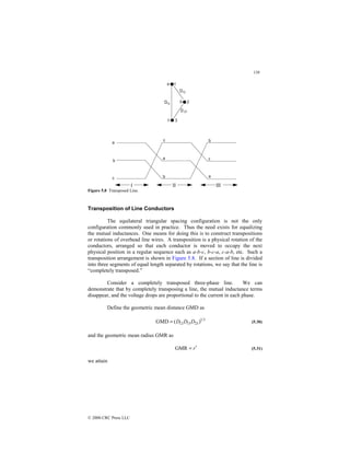 138
© 2000 CRC Press LLC
Figure 5.8 Transposed Line.
Transposition of Line Conductors
The equilateral triangular spacing configuration is not the only
configuration commonly used in practice. Thus the need exists for equalizing
the mutual inductances. One means for doing this is to construct transpositions
or rotations of overhead line wires. A transposition is a physical rotation of the
conductors, arranged so that each conductor is moved to occupy the next
physical position in a regular sequence such as a-b-c, b-c-a, c-a-b, etc. Such a
transposition arrangement is shown in Figure 5.8. If a section of line is divided
into three segments of equal length separated by rotations, we say that the line is
“completely transposed.”
Consider a completely transposed three-phase line. We can
demonstrate that by completely transposing a line, the mutual inductance terms
disappear, and the voltage drops are proportional to the current in each phase.
Define the geometric mean distance GMD as
3
1
23
13
12 )
(
GMD D
D
D
= (5.30)
and the geometric mean radius GMR as
r′
=
GMR (5.31)
we attain
 