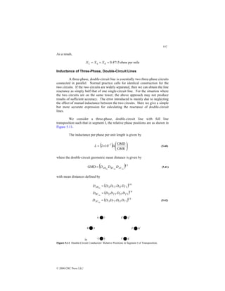 142
© 2000 CRC Press LLC
As a result,
mile
per
ohms
4715
.
0
=
+
= d
a
L X
X
X
Inductance of Three-Phase, Double-Circuit Lines
A three-phase, double-circuit line is essentially two three-phase circuits
connected in parallel. Normal practice calls for identical construction for the
two circuits. If the two circuits are widely separated, then we can obtain the line
reactance as simply half that of one single-circuit line. For the situation where
the two circuits are on the same tower, the above approach may not produce
results of sufficient accuracy. The error introduced is mainly due to neglecting
the effect of mutual inductance between the two circuits. Here we give a simple
but more accurate expression for calculating the reactance of double-circuit
lines.
We consider a three-phase, double-circuit line with full line
transposition such that in segment I, the relative phase positions are as shown in
Figure 5.11.
The inductance per phase per unit length is given by
( ) 





×
= −
GMR
GMD
10
2 7
ln
L (5.40)
where the double-circuit geometric mean distance is given by
( ) 3
1
eq
eq
eq
GMD AC
BC
AB D
D
D
= (5.41)
with mean distances defined by
( )
( ) 4
1
3
2
3
2
3
2
23
4
1
2
1
2
1
2
1
12
eq
eq
′
′
′
′
′
′
′
′
=
=
D
D
D
D
D
D
D
D
D
D
BC
AB
( ) 4
1
3
1
3
1
3
1
13
eq ′
′
′
′
= D
D
D
D
DAC (5.42)
is
Figure 5.11 Double-Circuit Conductors’ Relative Positions in Segment I of Transposition.
 