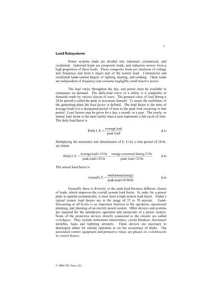 6
© 2000 CRC Press LLC
Load Subsystems
Power systems loads are divided into industrial, commercial, and
residential. Industrial loads are composite loads, and induction motors form a
high proportion of these loads. These composite loads are functions of voltage
and frequency and form a major part of the system load. Commercial and
residential loads consist largely of lighting, heating, and cooking. These loads
are independent of frequency and consume negligibly small reactive power.
The load varies throughout the day, and power must be available to
consumers on demand. The daily-load curve of a utility is a composite of
demands made by various classes of users. The greatest value of load during a
24-hr period is called the peak or maximum demand. To assess the usefulness of
the generating plant the load factor is defined. The load factor is the ratio of
average load over a designated period of time to the peak load occurring in that
period. Load factors may be given for a day, a month, or a year. The yearly, or
annual load factor is the most useful since a year represents a full cycle of time.
The daily load factor is
load
peak
load
average
L.F.
Daily = (1.1)
Multiplying the numerator and denominator of (1.1) by a time period of 24 hr,
we obtain
hr
24
load
peak
hr
24
during
consumed
energy
hr
24
load
peak
hr
24
load
average
L.F.
Daily
×
=
×
×
= (1.2)
The annual load factor is
hr
8760
load
peak
energy
annual
total
L.F.
Annual
×
= (1.3)
Generally there is diversity in the peak load between different classes
of loads, which improves the overall system load factor. In order for a power
plant to operate economically, it must have a high system load factor. Today’s
typical system load factors are in the range of 55 to 70 percent. Load-
forecasting at all levels is an important function in the operation, operational
planning, and planning of an electric power system. Other devices and systems
are required for the satisfactory operation and protection of a power system.
Some of the protective devices directly connected to the circuits are called
switchgear. They include instrument transformers, circuit breakers, disconnect
switches, fuses and lightning arresters. These devices are necessary to
deenergize either for normal operation or on the occurrence of faults. The
associated control equipment and protective relays are placed on switchboards
in control houses.
 